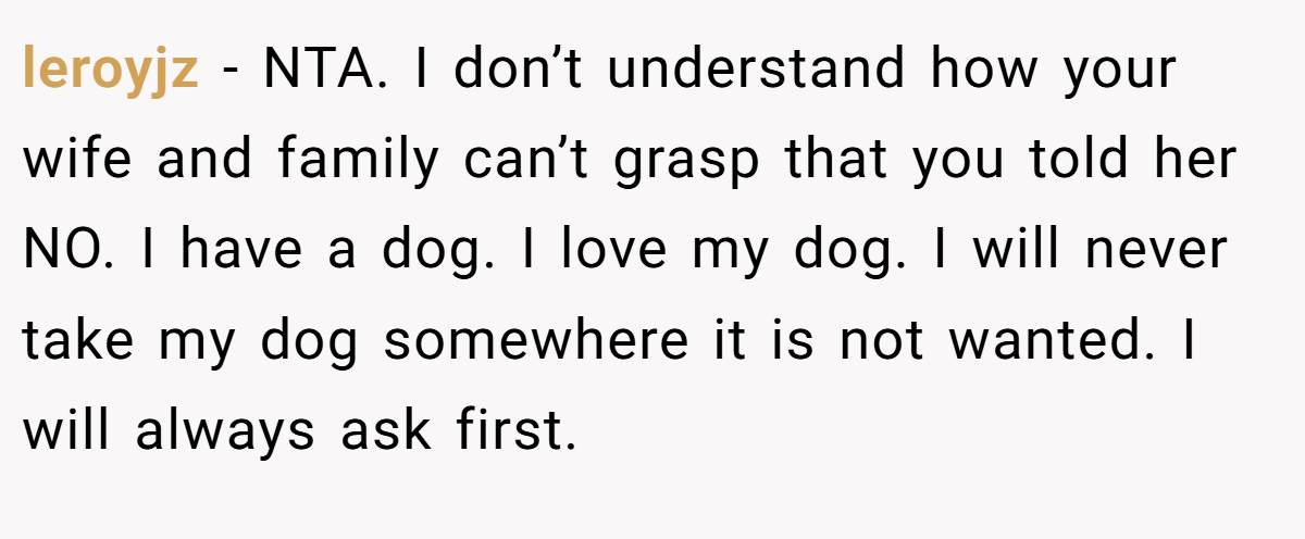 leroyjz − NTA. I don’t understand how your wife and family can’t grasp that you told her NO. I have a dog. I love my dog. I will never take my dog somewhere it is not wanted. I will always ask first.
