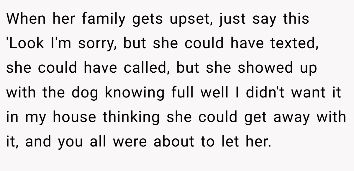 When her family gets upset, just say this 'Look I'm sorry, but she could have texted, she could have called, but she showed up with the dog knowing full well I didn't want it in my house thinking she could get away with it, and you all were about to let her.