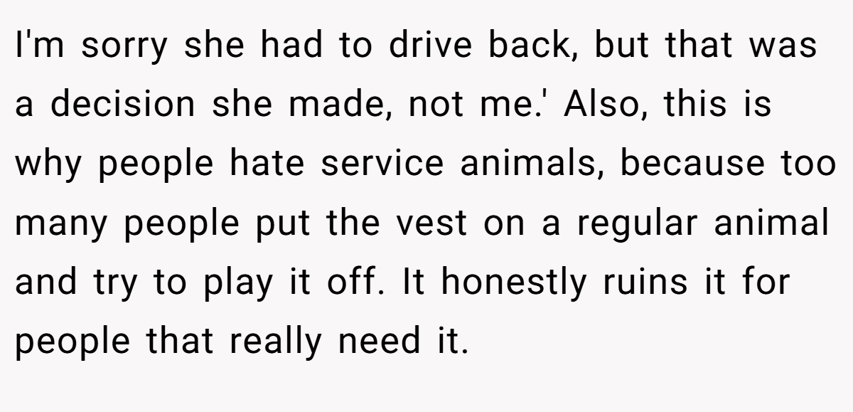 I'm sorry she had to drive back, but that was a decision she made, not me.' Also, this is why people hate service animals, because too many people put the vest on a regular animal and try to play it off. It honestly ruins it for people that really need it.