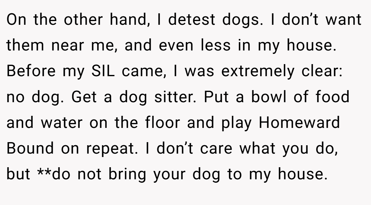 On the other hand, I detest dogs. I don’t want them near me, and even less in my house. Before my SIL came, I was extremely clear: no dog. Get a dog sitter. Put a bowl of food and water on the floor and play Homeward Bound on repeat. I don’t care what you do, but **do not bring your dog to my house.
