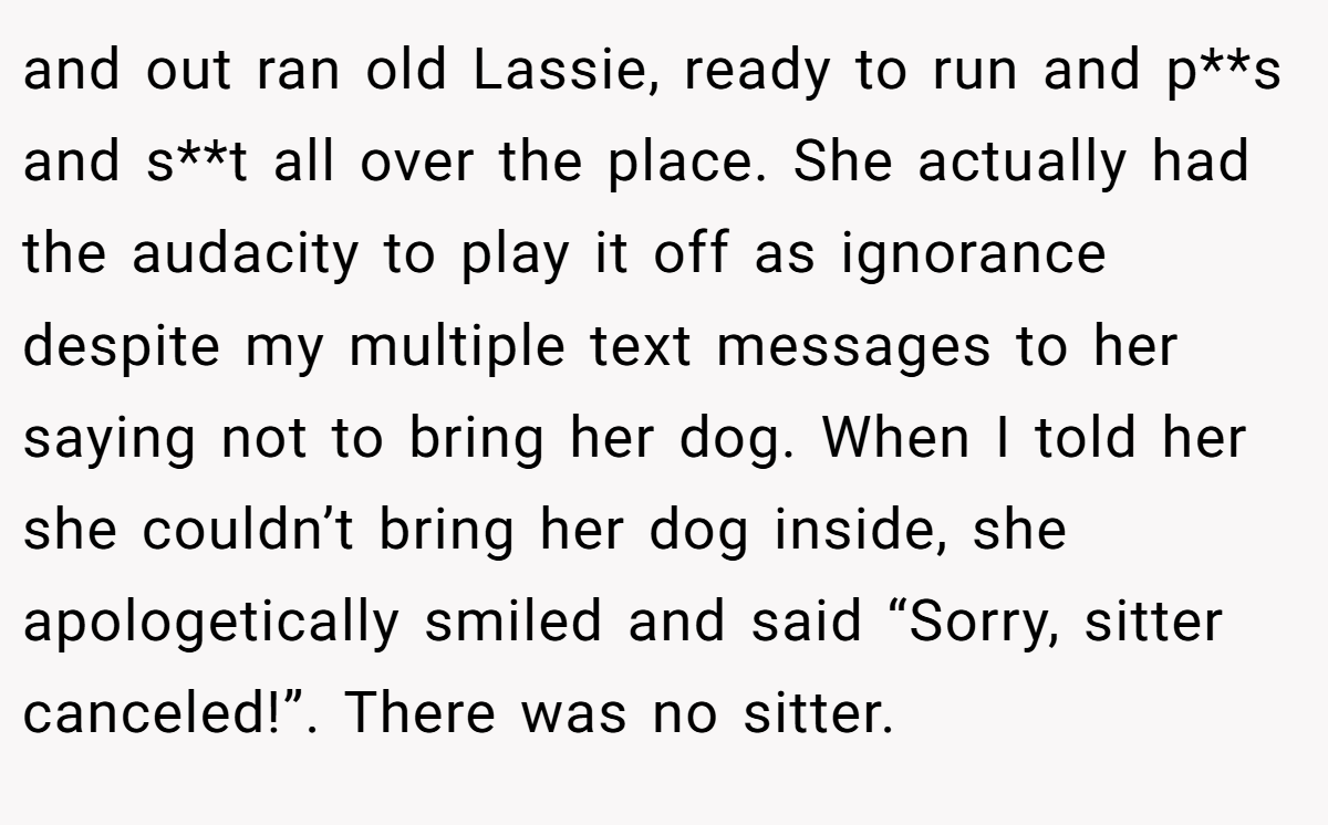 and out ran old Lassie, ready to run and p**s and s**t all over the place. She actually had the audacity to play it off as ignorance despite my multiple text messages to her saying not to bring her dog. When I told her she couldn’t bring her dog inside, she apologetically smiled and said “Sorry, sitter canceled!”. There was no sitter.