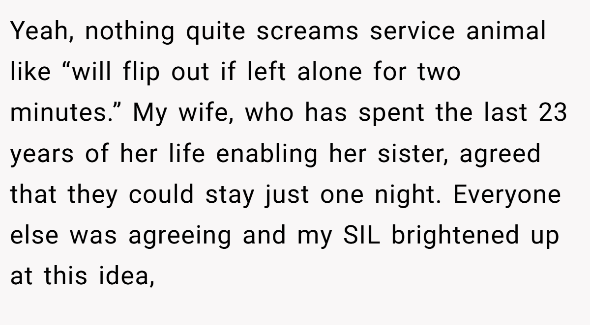 Yeah, nothing quite screams service animal like “will flip out if left alone for two minutes.” My wife, who has spent the last 23 years of her life enabling her sister, agreed that they could stay just one night. Everyone else was agreeing and my SIL brightened up at this idea,