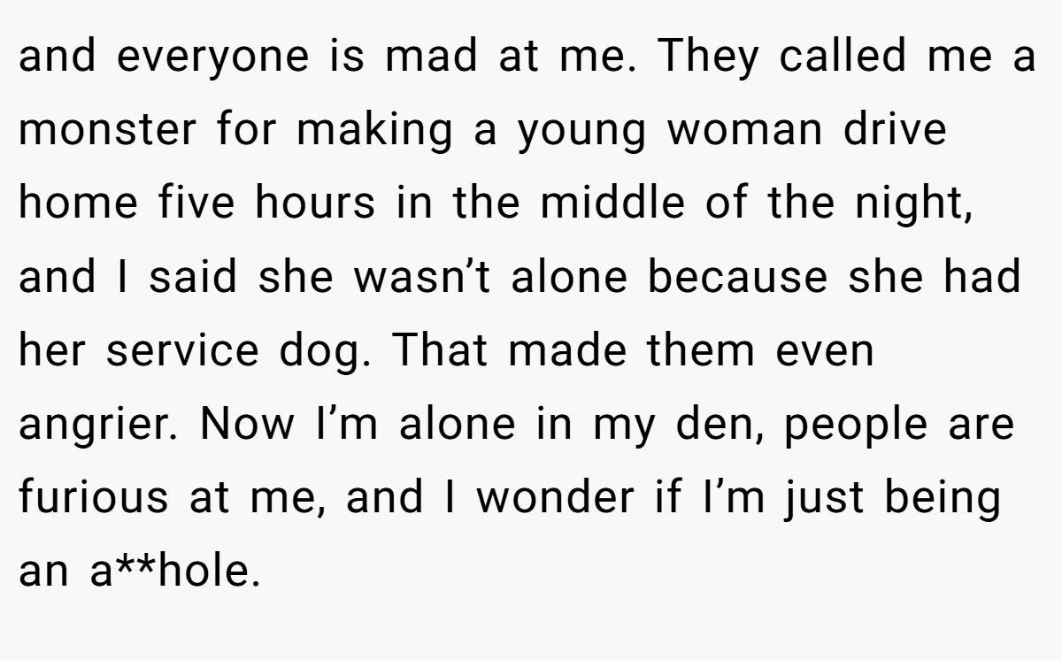 and everyone is mad at me. They called me a monster for making a young woman drive home five hours in the middle of the night, and I said she wasn’t alone because she had her service dog. That made them even angrier. Now I’m alone in my den, people are furious at me, and I wonder if I’m just being an a**hole.