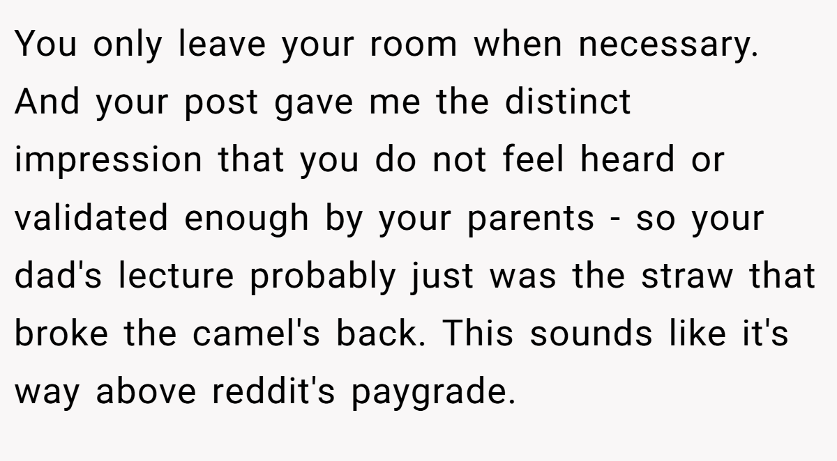 You only leave your room when necessary. And your post gave me the distinct impression that you do not feel heard or validated enough by your parents - so your dad's lecture probably just was the straw that broke the camel's back. This sounds like it's way above reddit's paygrade.