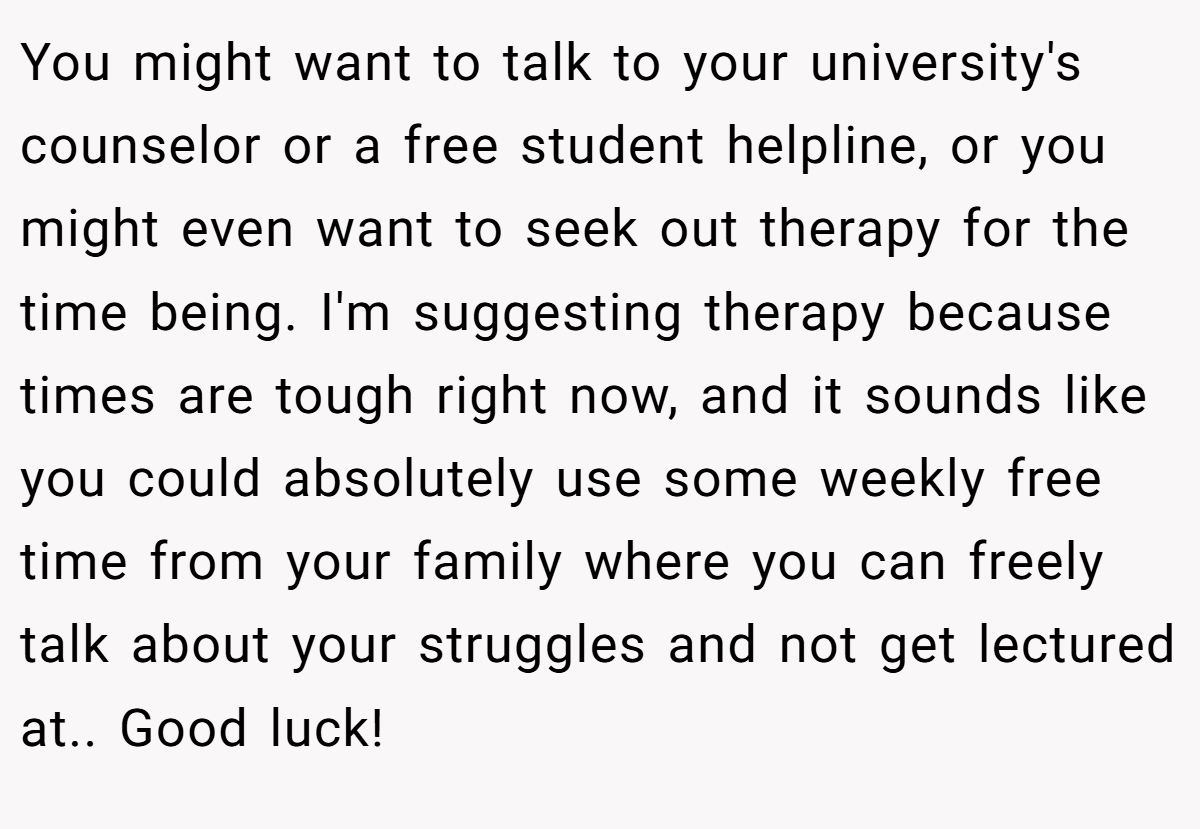 You might want to talk to your university's counselor or a free student helpline, or you might even want to seek out therapy for the time being. I'm suggesting therapy because times are tough right now, and it sounds like you could absolutely use some weekly free time from your family where you can freely talk about your struggles and not get lectured at.. Good luck!