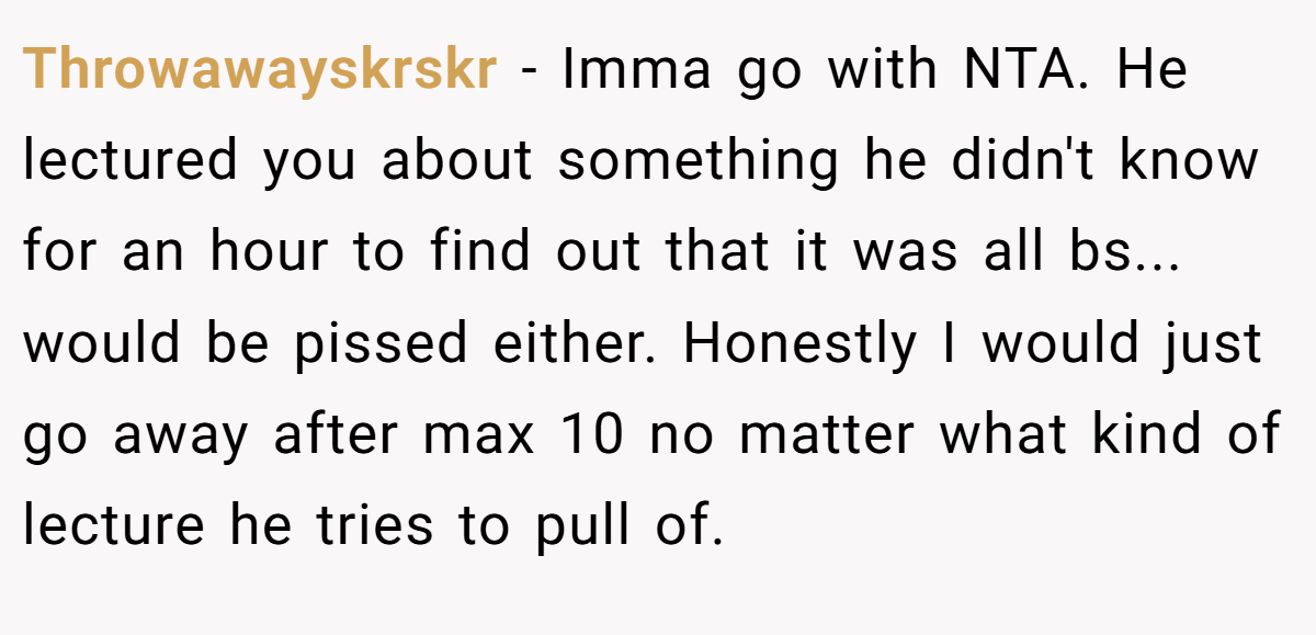 Throwawayskrskr − Imma go with NTA. He lectured you about something he didn't know for an hour to find out that it was all bs... would be pissed either. Honestly I would just go away after max 10 no matter what kind of lecture he tries to pull of.