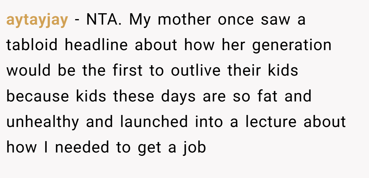 aytayjay − NTA. My mother once saw a tabloid headline about how her generation would be the first to outlive their kids because kids these days are so fat and unhealthy and launched into a lecture about how I needed to get a job