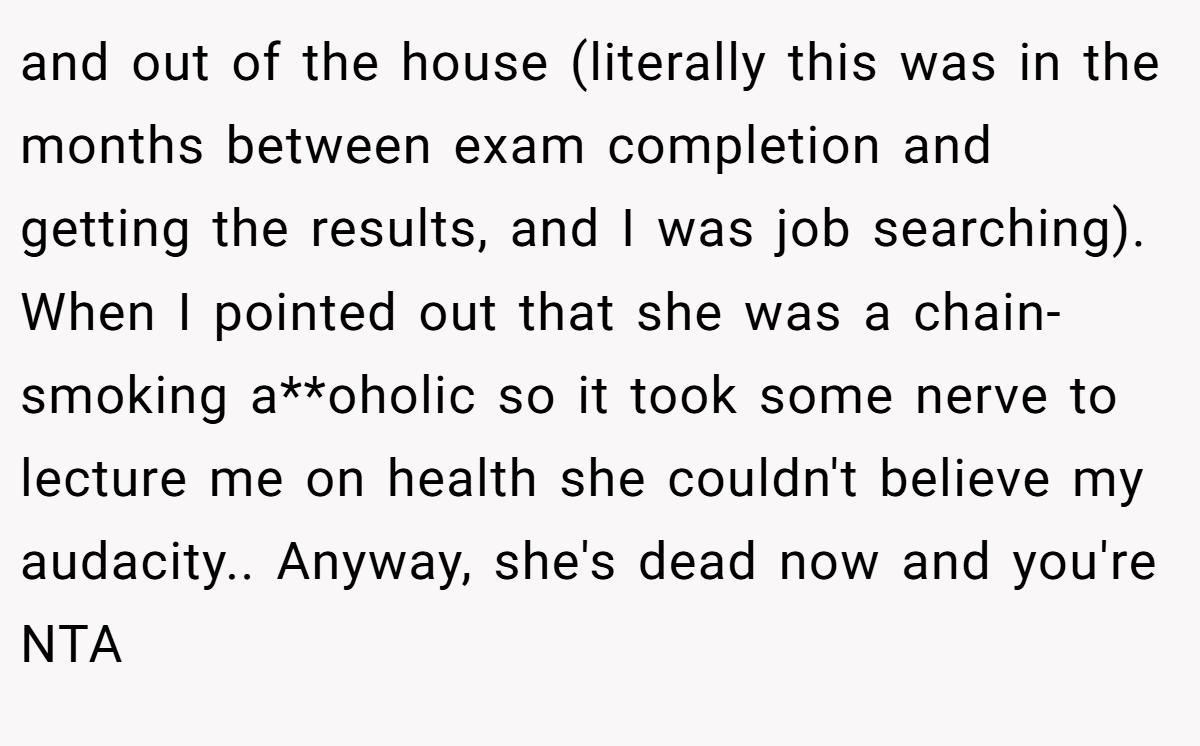 and out of the house (literally this was in the months between exam completion and getting the results, and I was job searching). When I pointed out that she was a chain-smoking a**oholic so it took some nerve to lecture me on health she couldn't believe my audacity.. Anyway, she's dead now and you're NTA