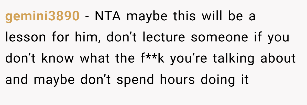 gemini3890 − NTA maybe this will be a lesson for him, don’t lecture someone if you don’t know what the f**k you’re talking about and maybe don’t spend hours doing it