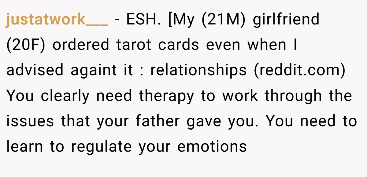 justatwork___ − ESH. [My (21M) girlfriend (20F) ordered tarot cards even when I advised againt it : relationships (reddit.com) You clearly need therapy to work through the issues that your father gave you. You need to learn to regulate your emotions