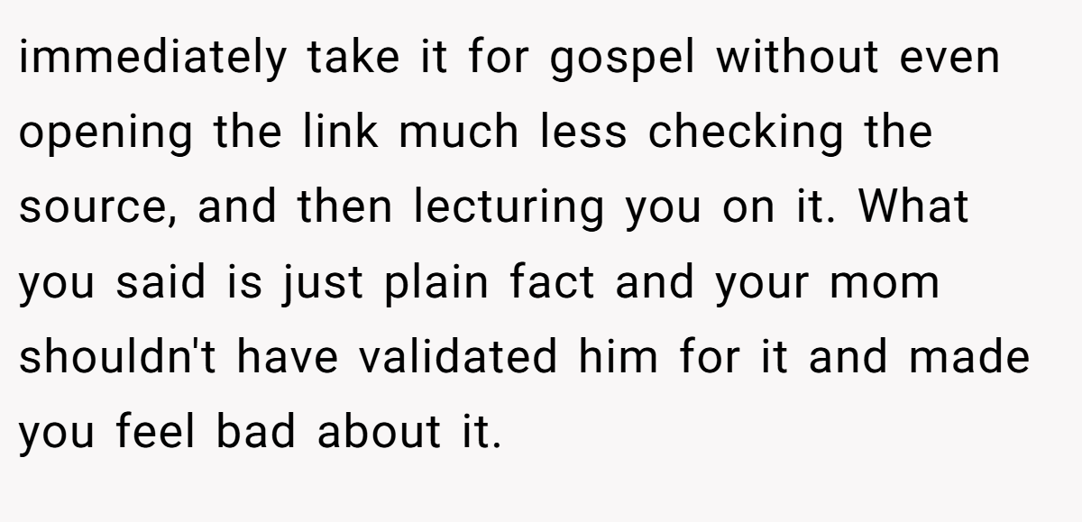 immediately take it for gospel without even opening the link much less checking the source, and then lecturing you on it. What you said is just plain fact and your mom shouldn't have validated him for it and made you feel bad about it.
