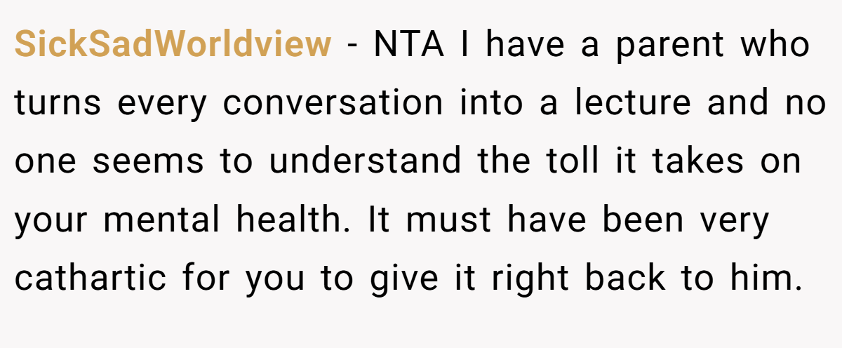 SickSadWorldview − NTA I have a parent who turns every conversation into a lecture and no one seems to understand the toll it takes on your mental health. It must have been very cathartic for you to give it right back to him.
