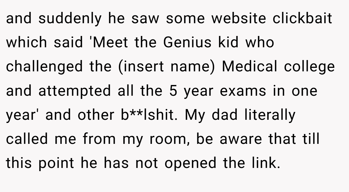and suddenly he saw some website clickbait which said 'Meet the Genius kid who challenged the (insert name) Medical college and attempted all the 5 year exams in one year' and other b**lshit. My dad literally called me from my room, be aware that till this point he has not opened the link.