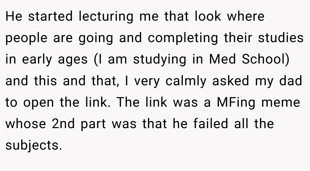 He started lecturing me that look where people are going and completing their studies in early ages (I am studying in Med School) and this and that, I very calmly asked my dad to open the link. The link was a MFing meme whose 2nd part was that he failed all the subjects.