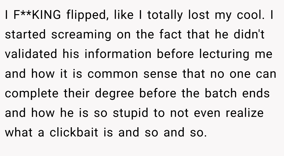 I F**KING flipped, like I totally lost my cool. I started screaming on the fact that he didn't validated his information before lecturing me and how it is common sense that no one can complete their degree before the batch ends and how he is so stupid to not even realize what a clickbait is and so and so.