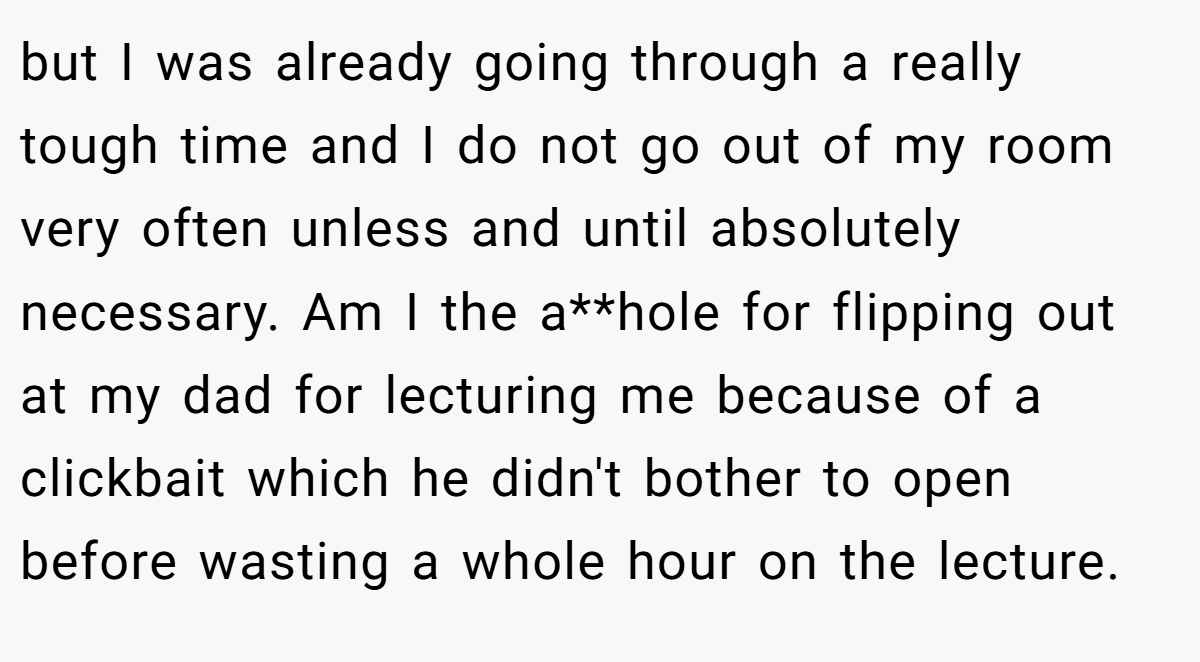 but I was already going through a really tough time and I do not go out of my room very often unless and until absolutely necessary. Am I the a**hole for flipping out at my dad for lecturing me because of a clickbait which he didn't bother to open before wasting a whole hour on the lecture.