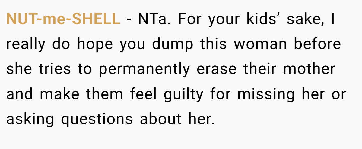 NUT-me-SHELL − NTa. For your kids’ sake, I really do hope you dump this woman before she tries to permanently erase their mother and make them feel guilty for missing her or asking questions about her.