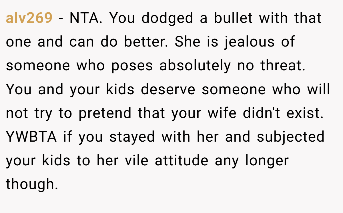 alv269 − NTA. You dodged a bullet with that one and can do better. She is jealous of someone who poses absolutely no threat. You and your kids deserve someone who will not try to pretend that your wife didn't exist. YWBTA if you stayed with her and subjected your kids to her vile attitude any longer though.