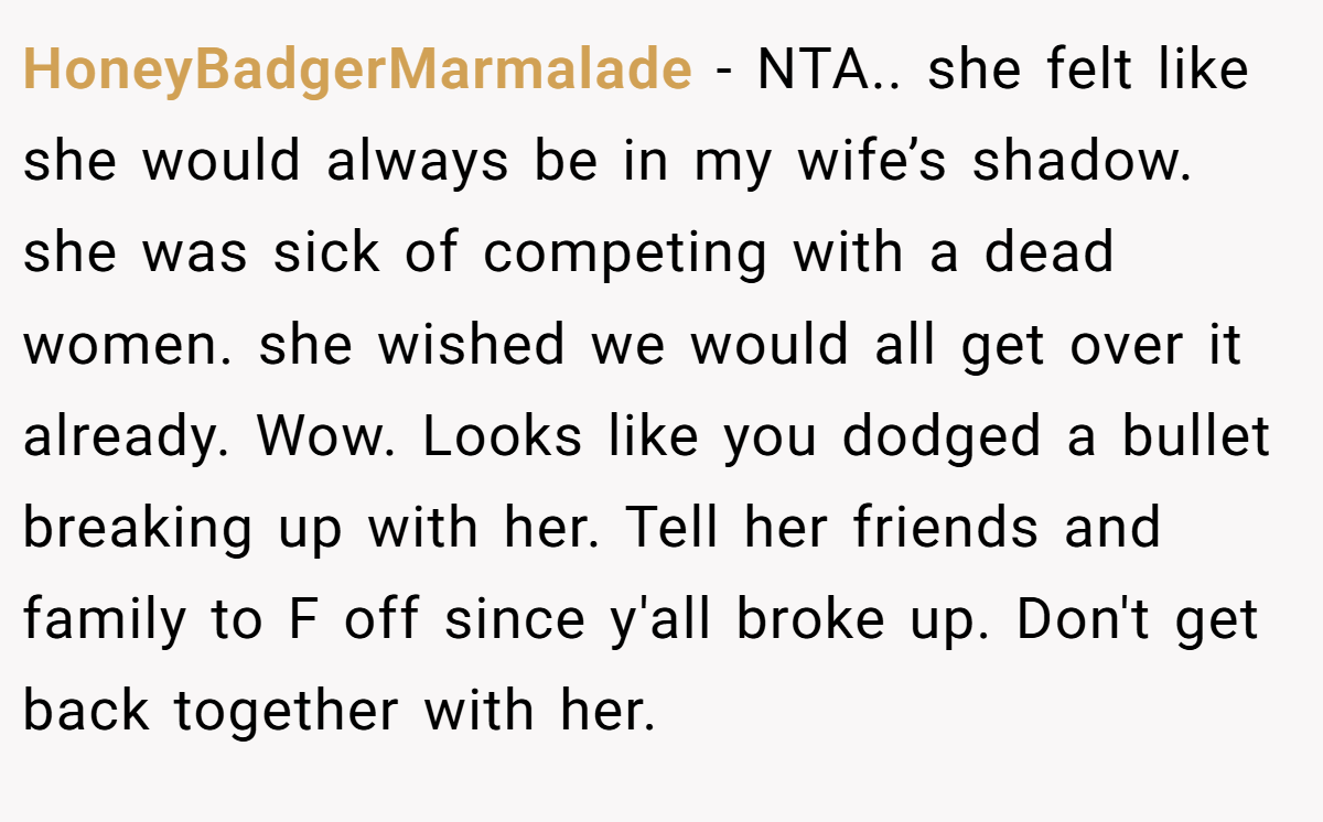 HoneyBadgerMarmalade − NTA.. she felt like she would always be in my wife’s shadow. she was sick of competing with a dead women. she wished we would all get over it already. Wow. Looks like you dodged a bullet breaking up with her. Tell her friends and family to F off since y'all broke up. Don't get back together with her.