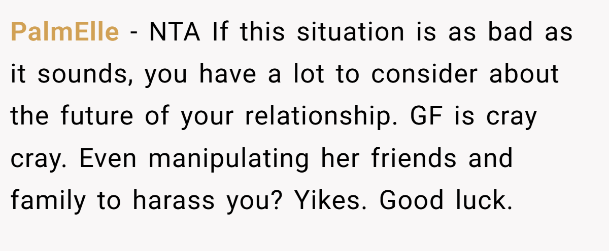 PalmElle − NTA If this situation is as bad as it sounds, you have a lot to consider about the future of your relationship. GF is cray cray. Even manipulating her friends and family to harass you? Yikes. Good luck.