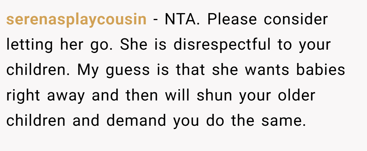 serenasplaycousin − NTA. Please consider letting her go. She is disrespectful to your children. My guess is that she wants babies right away and then will shun your older children and demand you do the same.