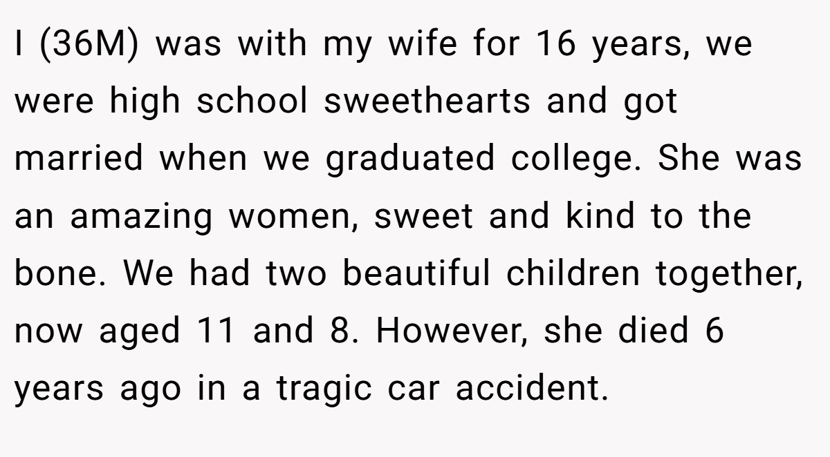 I (36M) was with my wife for 16 years, we were high school sweethearts and got married when we graduated college. She was an amazing women, sweet and kind to the bone. We had two beautiful children together, now aged 11 and 8. However, she died 6 years ago in a tragic car accident.