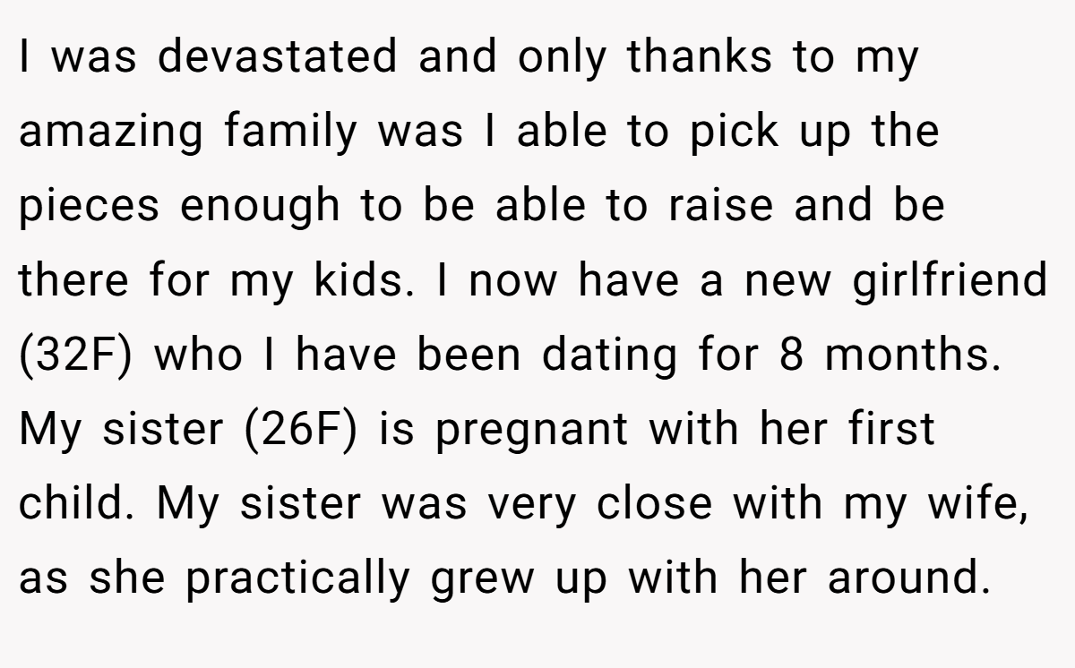 I was devastated and only thanks to my amazing family was I able to pick up the pieces enough to be able to raise and be there for my kids. I now have a new girlfriend (32F) who I have been dating for 8 months. My sister (26F) is pregnant with her first child. My sister was very close with my wife, as she practically grew up with her around.
