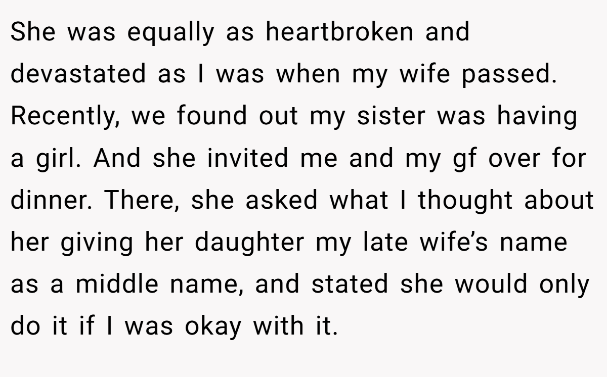 She was equally as heartbroken and devastated as I was when my wife passed. Recently, we found out my sister was having a girl. And she invited me and my gf over for dinner. There, she asked what I thought about her giving her daughter my late wife’s name as a middle name, and stated she would only do it if I was okay with it.