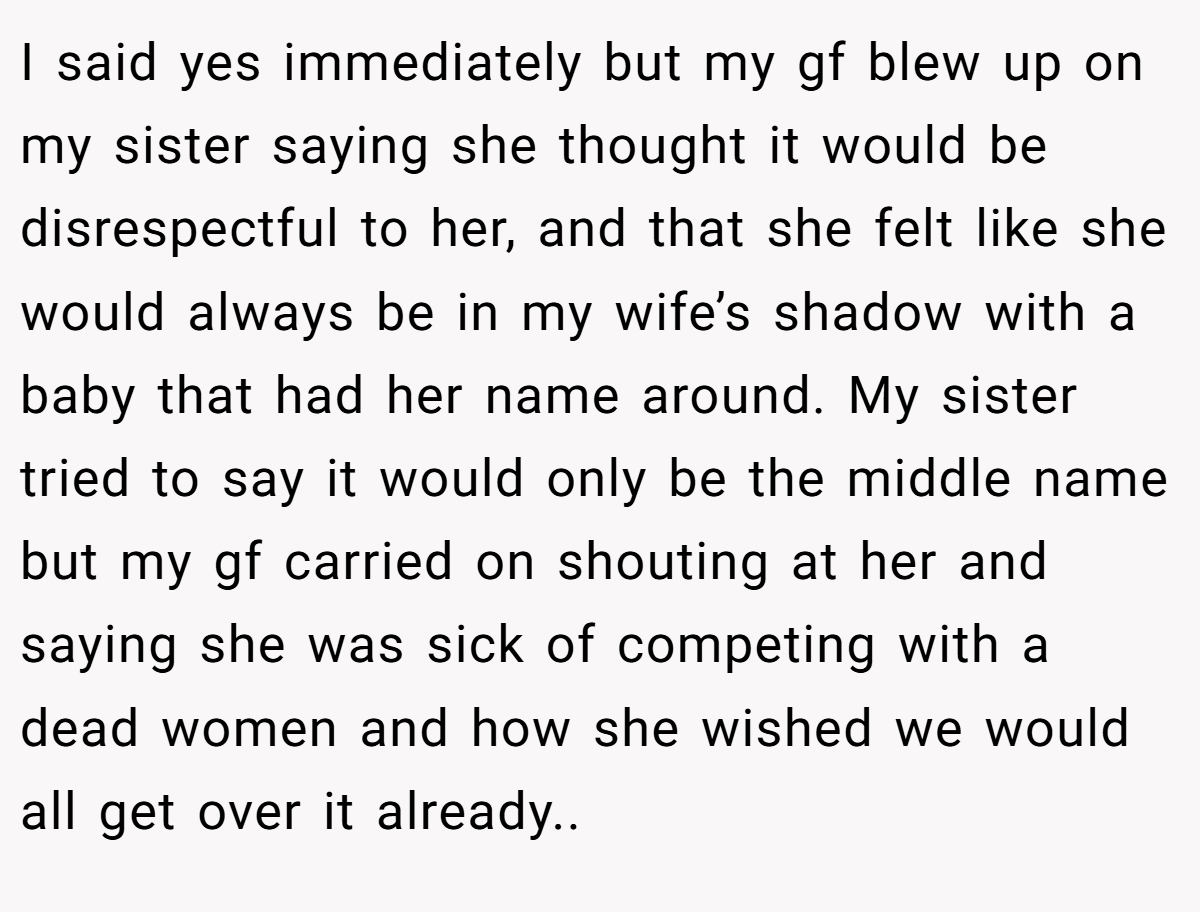 I said yes immediately but my gf blew up on my sister saying she thought it would be disrespectful to her, and that she felt like she would always be in my wife’s shadow with a baby that had her name around. My sister tried to say it would only be the middle name but my gf carried on shouting at her and saying she was sick of competing with a dead women and how she wished we would all get over it already..