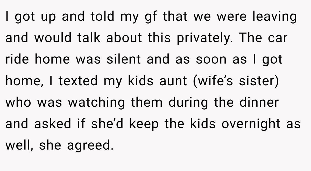 I got up and told my gf that we were leaving and would talk about this privately. The car ride home was silent and as soon as I got home, I texted my kids aunt (wife’s sister) who was watching them during the dinner and asked if she’d keep the kids overnight as well, she agreed.