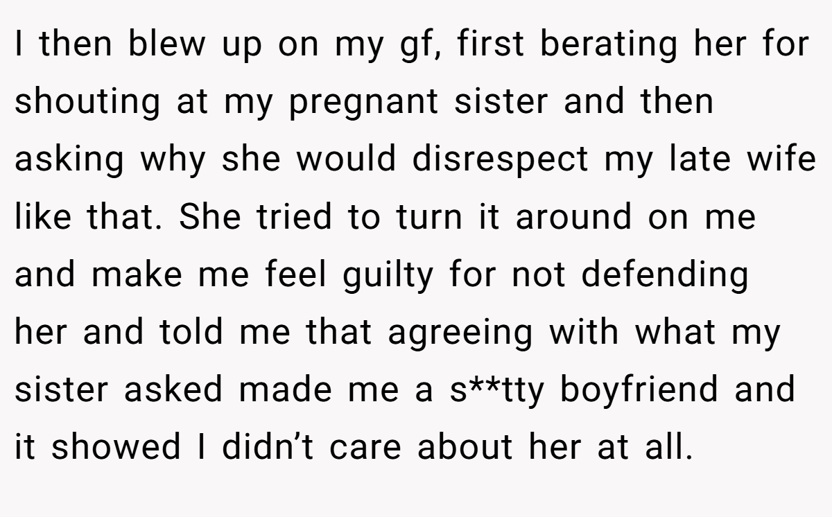 I then blew up on my gf, first berating her for shouting at my pregnant sister and then asking why she would disrespect my late wife like that. She tried to turn it around on me and make me feel guilty for not defending her and told me that agreeing with what my sister asked made me a s**tty boyfriend and it showed I didn’t care about her at all.