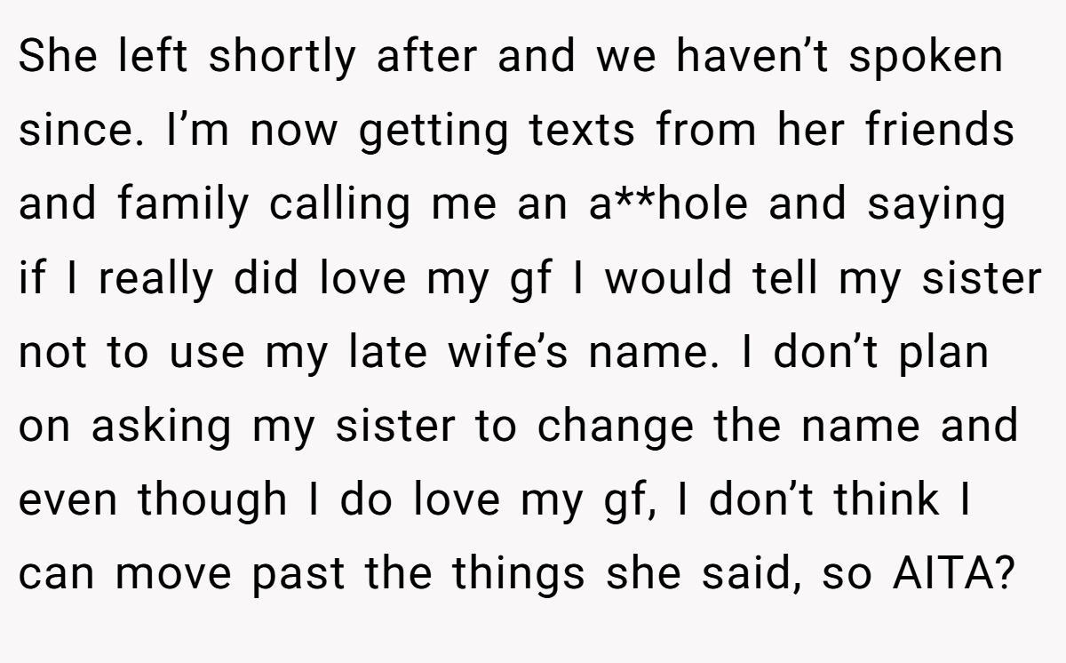 She left shortly after and we haven’t spoken since. I’m now getting texts from her friends and family calling me an a**hole and saying if I really did love my gf I would tell my sister not to use my late wife’s name. I don’t plan on asking my sister to change the name and even though I do love my gf, I don’t think I can move past the things she said, so AITA?