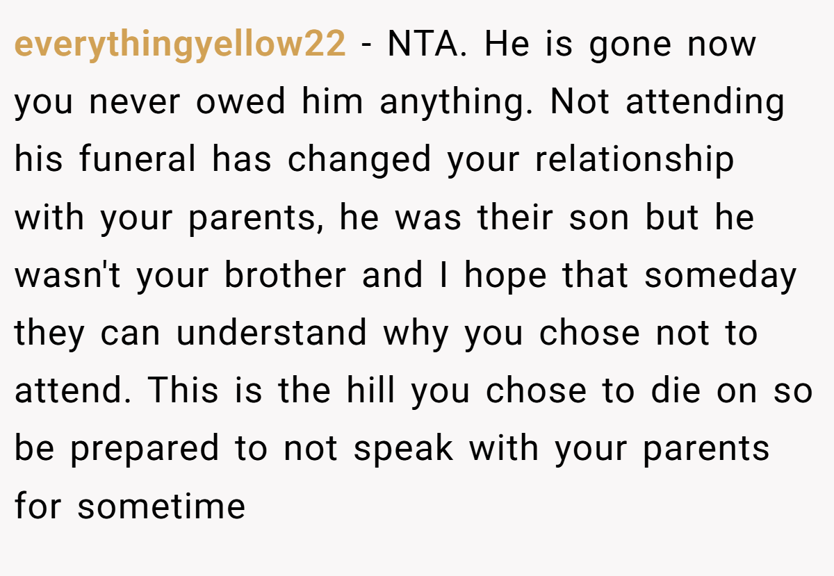 everythingyellow22 − NTA. He is gone now you never owed him anything. Not attending his funeral has changed your relationship with your parents, he was their son but he wasn't your brother and I hope that someday they can understand why you chose not to attend. This is the hill you chose to die on so be prepared to not speak with your parents for sometime