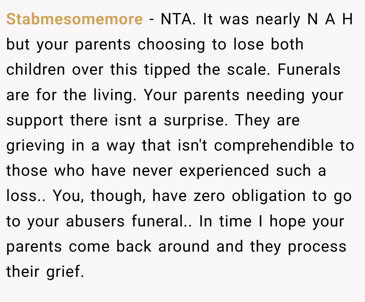 Stabmesomemore − NTA. It was nearly N A H but your parents choosing to lose both children over this tipped the scale. Funerals are for the living. Your parents needing your support there isnt a surprise. They are grieving in a way that isn't comprehendible to those who have never experienced such a loss.. You, though, have zero obligation to go to your abusers funeral.. In time I hope your parents come back around and they process their grief.