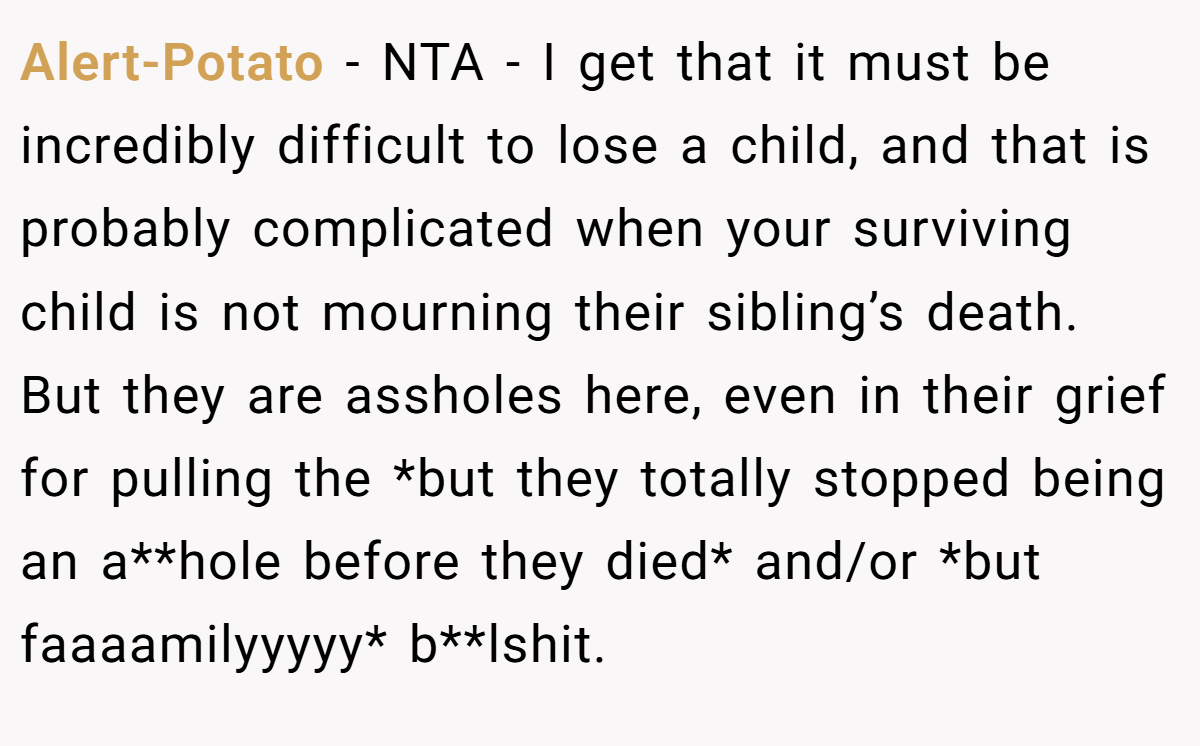 Alert-Potato − NTA - I get that it must be incredibly difficult to lose a child, and that is probably complicated when your surviving child is not mourning their sibling’s death. But they are assholes here, even in their grief for pulling the *but they totally stopped being an a**hole before they died* and/or *but faaaamilyyyyy* b**lshit.