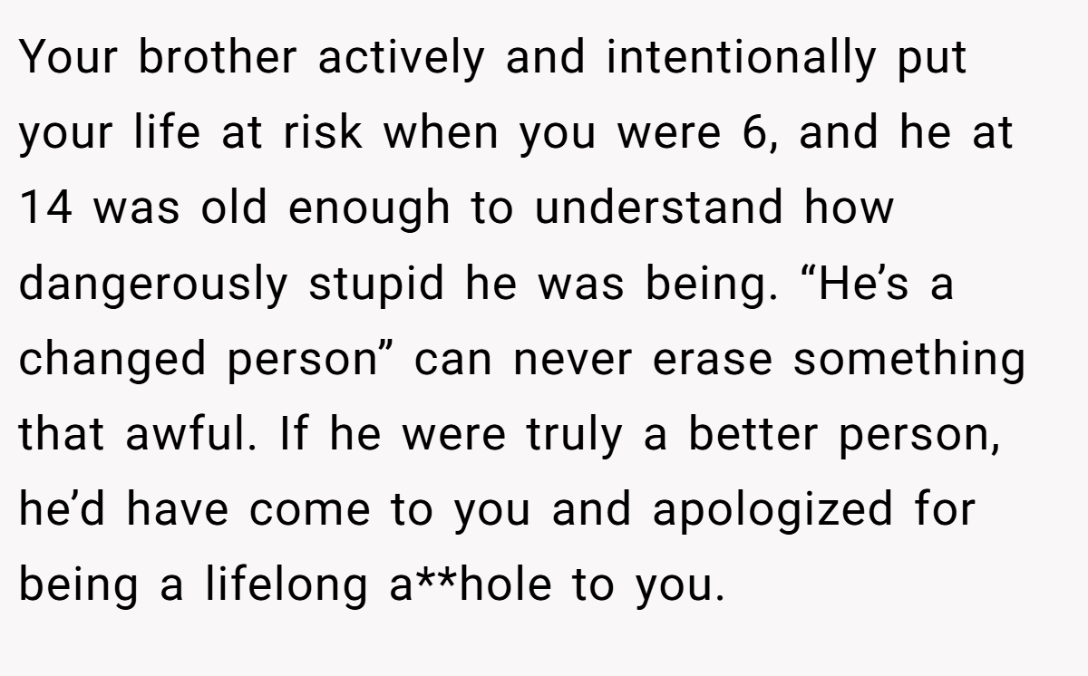 Your brother actively and intentionally put your life at risk when you were 6, and he at 14 was old enough to understand how dangerously stupid he was being. “He’s a changed person” can never erase something that awful. If he were truly a better person, he’d have come to you and apologized for being a lifelong a**hole to you.