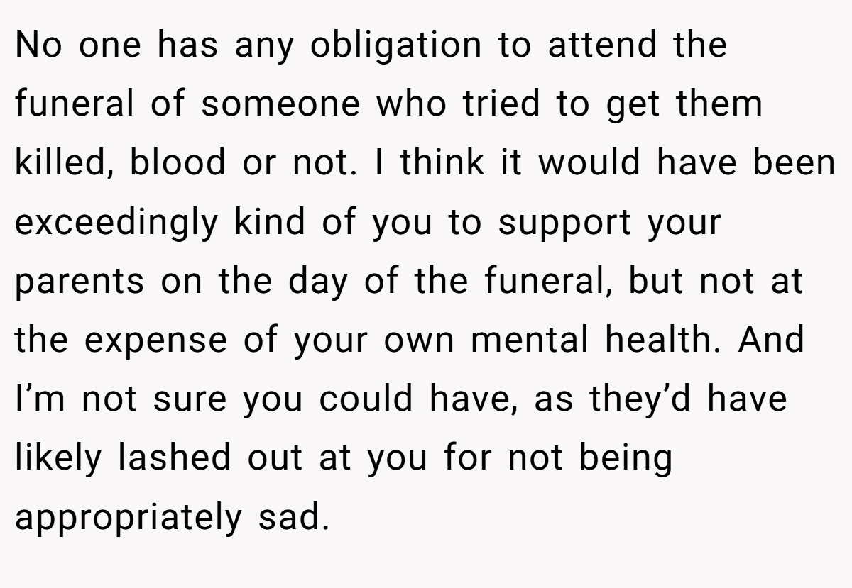 No one has any obligation to attend the funeral of someone who tried to get them killed, blood or not. I think it would have been exceedingly kind of you to support your parents on the day of the funeral, but not at the expense of your own mental health. And I’m not sure you could have, as they’d have likely lashed out at you for not being appropriately sad.