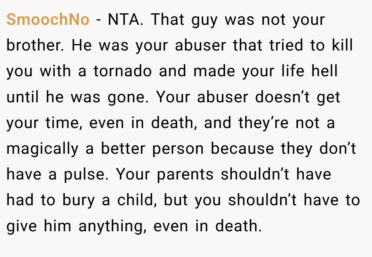 SmoochNo − NTA. That guy was not your brother. He was your abuser that tried to kill you with a tornado and made your life hell until he was gone. Your abuser doesn’t get your time, even in death, and they’re not a magically a better person because they don’t have a pulse. Your parents shouldn’t have had to bury a child, but you shouldn’t have to give him anything, even in death.