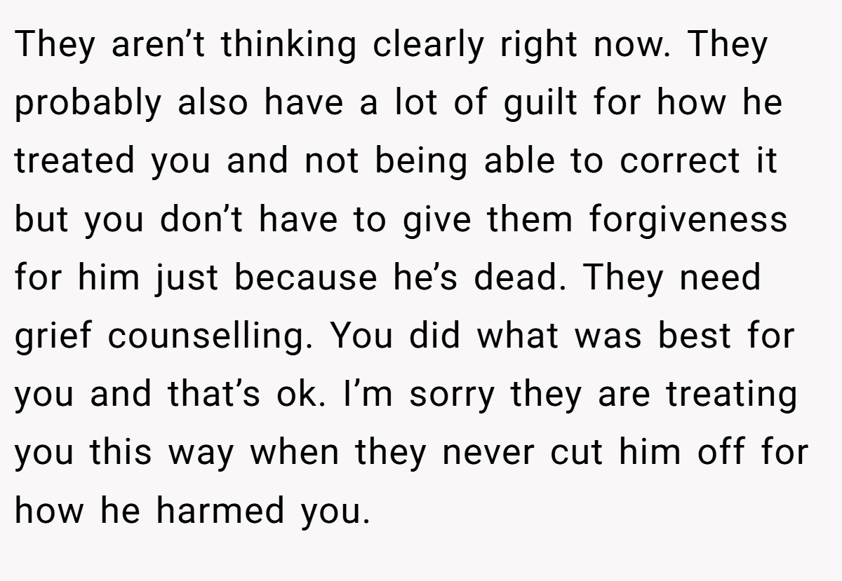 They aren’t thinking clearly right now. They probably also have a lot of guilt for how he treated you and not being able to correct it but you don’t have to give them forgiveness for him just because he’s dead. They need grief counselling. You did what was best for you and that’s ok. I’m sorry they are treating you this way when they never cut him off for how he harmed you.