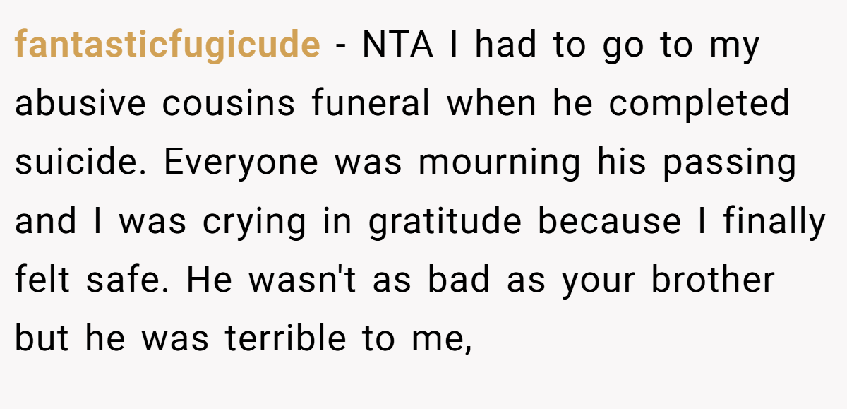 fantasticfugicude − NTA I had to go to my abusive cousins funeral when he completed suicide. Everyone was mourning his passing and I was crying in gratitude because I finally felt safe. He wasn't as bad as your brother but he was terrible to me,