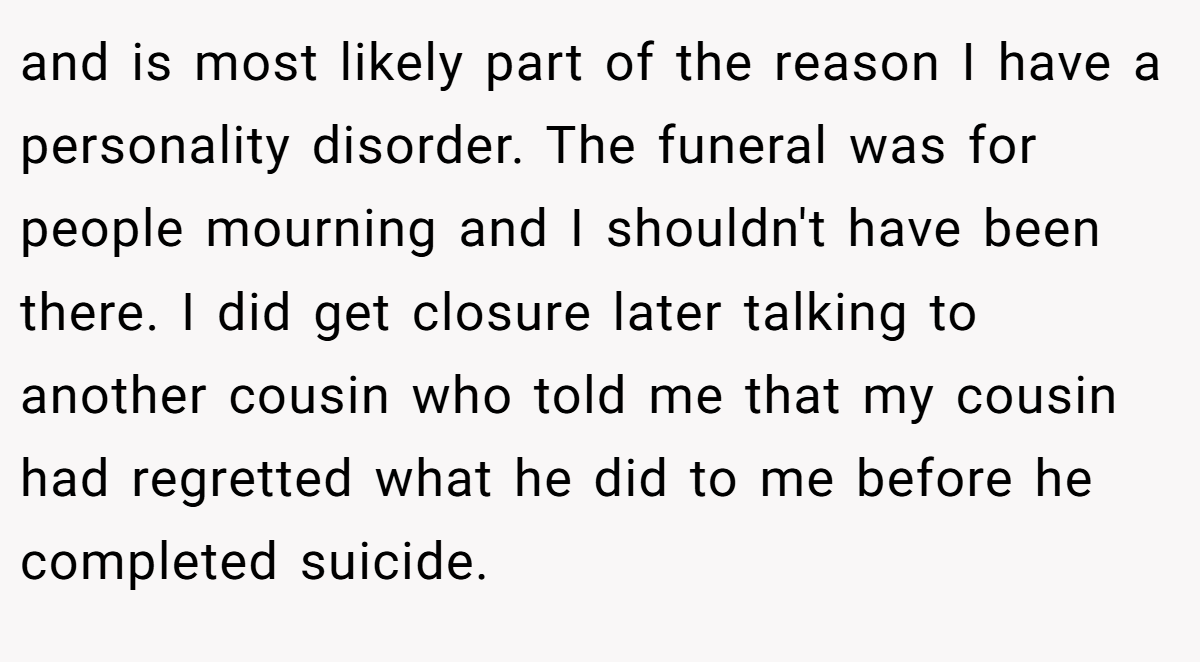 and is most likely part of the reason I have a personality disorder. The funeral was for people mourning and I shouldn't have been there. I did get closure later talking to another cousin who told me that my cousin had regretted what he did to me before he completed suicide.