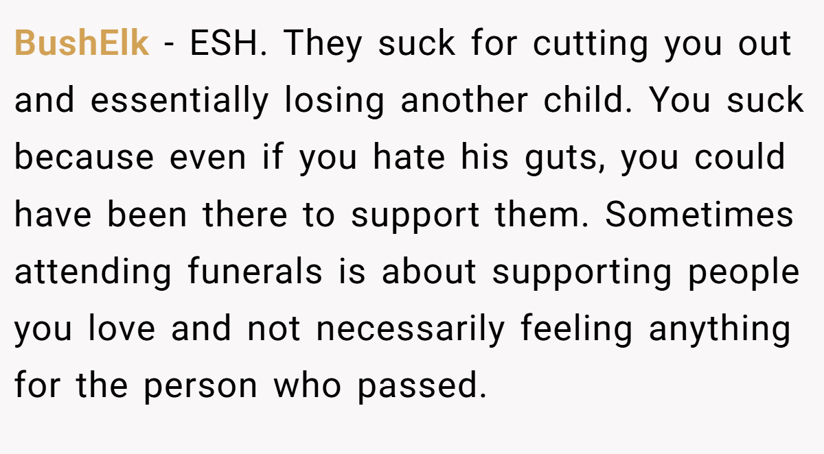 BushElk − ESH. They suck for cutting you out and essentially losing another child. You suck because even if you hate his guts, you could have been there to support them. Sometimes attending funerals is about supporting people you love and not necessarily feeling anything for the person who passed.