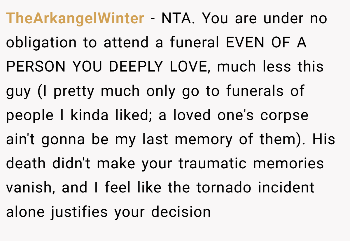 TheArkangelWinter − NTA. You are under no obligation to attend a funeral EVEN OF A PERSON YOU DEEPLY LOVE, much less this guy (I pretty much only go to funerals of people I kinda liked; a loved one's corpse ain't gonna be my last memory of them). His death didn't make your traumatic memories vanish, and I feel like the tornado incident alone justifies your decision