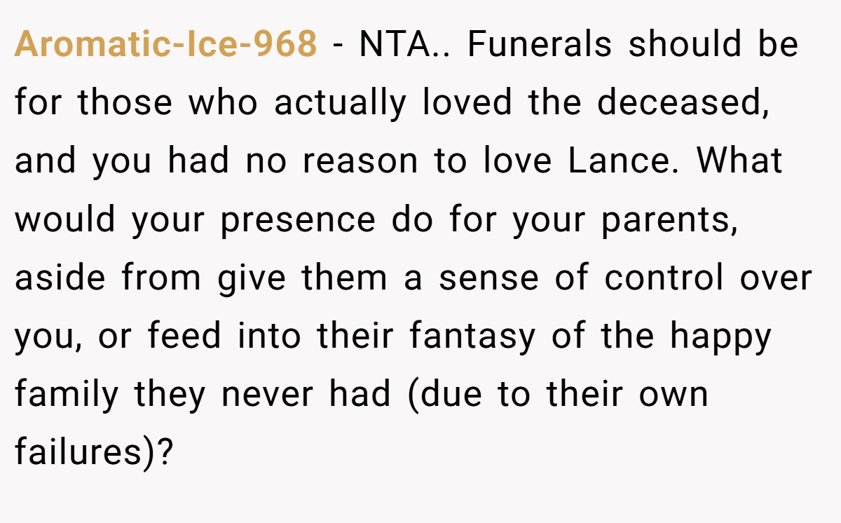 Aromatic-Ice-968 − NTA.. Funerals should be for those who actually loved the deceased, and you had no reason to love Lance. What would your presence do for your parents, aside from give them a sense of control over you, or feed into their fantasy of the happy family they never had (due to their own failures)?