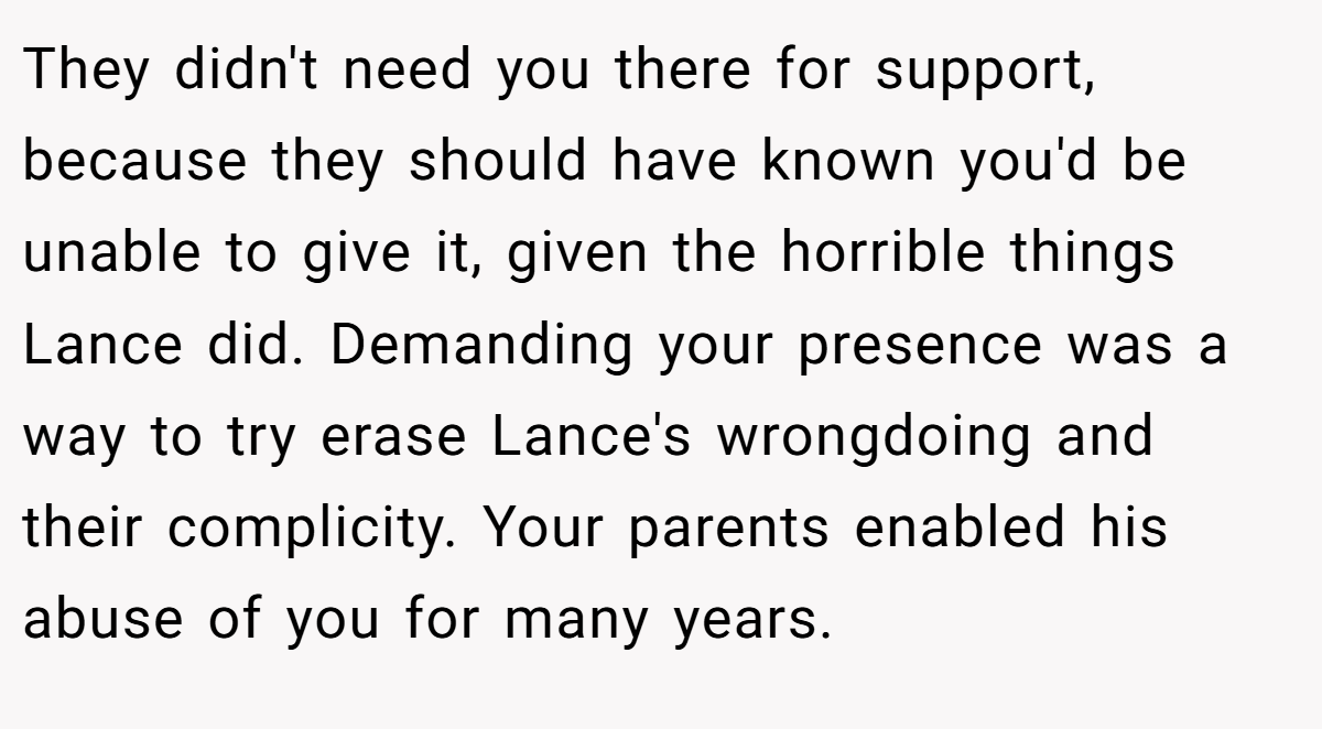 They didn't need you there for support, because they should have known you'd be unable to give it, given the horrible things Lance did. Demanding your presence was a way to try erase Lance's wrongdoing and their complicity. Your parents enabled his abuse of you for many years.