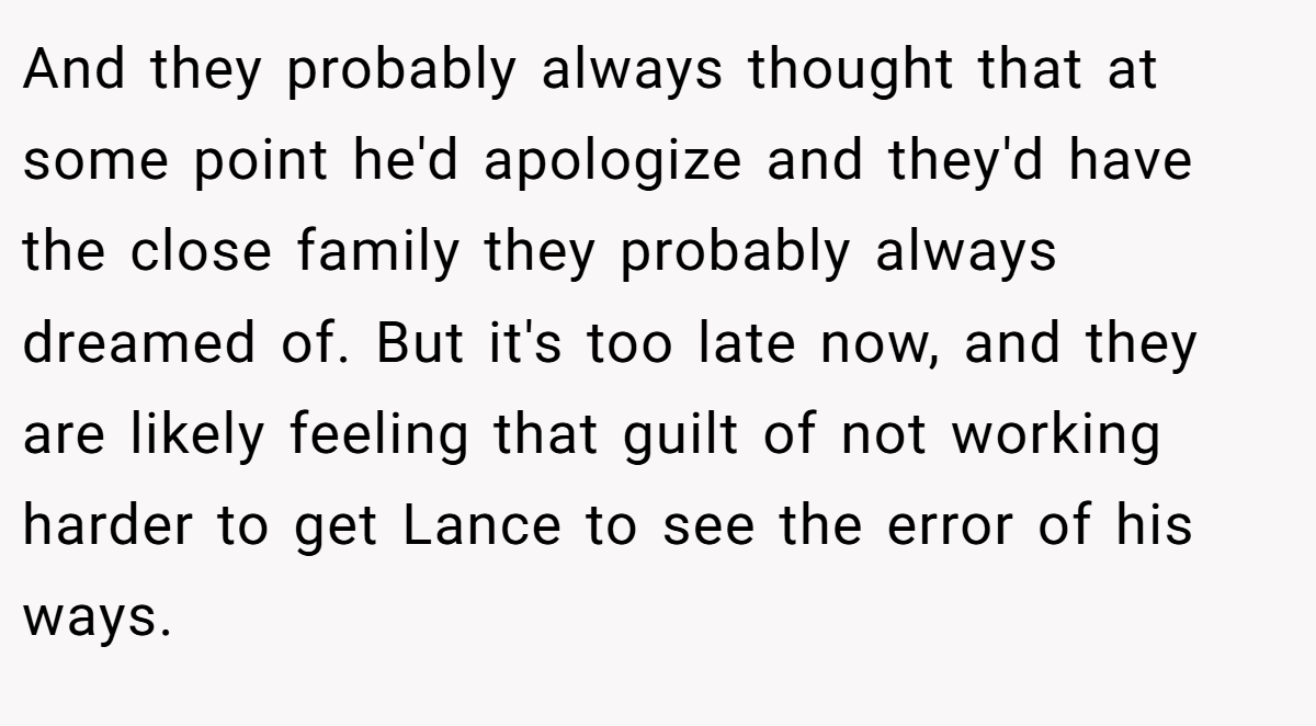 And they probably always thought that at some point he'd apologize and they'd have the close family they probably always dreamed of. But it's too late now, and they are likely feeling that guilt of not working harder to get Lance to see the error of his ways.