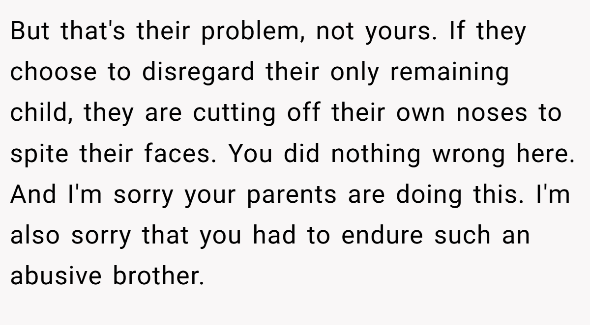 But that's their problem, not yours. If they choose to disregard their only remaining child, they are cutting off their own noses to spite their faces. You did nothing wrong here. And I'm sorry your parents are doing this. I'm also sorry that you had to endure such an abusive brother.