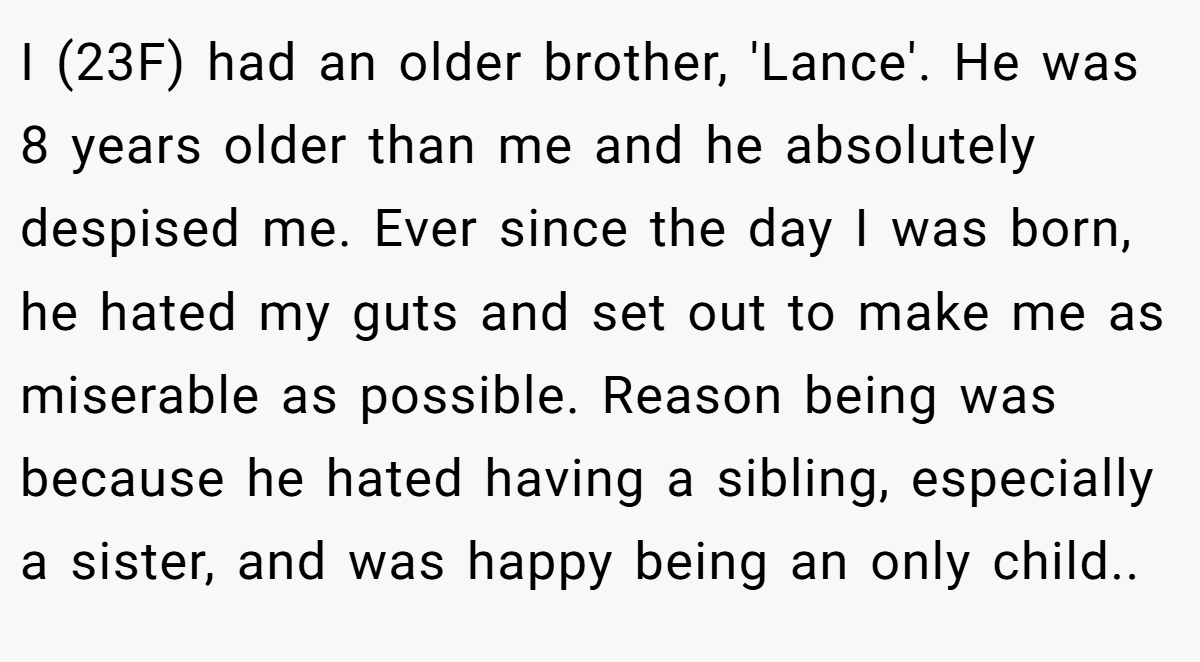 I (23F) had an older brother, 'Lance'. He was 8 years older than me and he absolutely despised me. Ever since the day I was born, he hated my guts and set out to make me as miserable as possible. Reason being was because he hated having a sibling, especially a sister, and was happy being an only child..