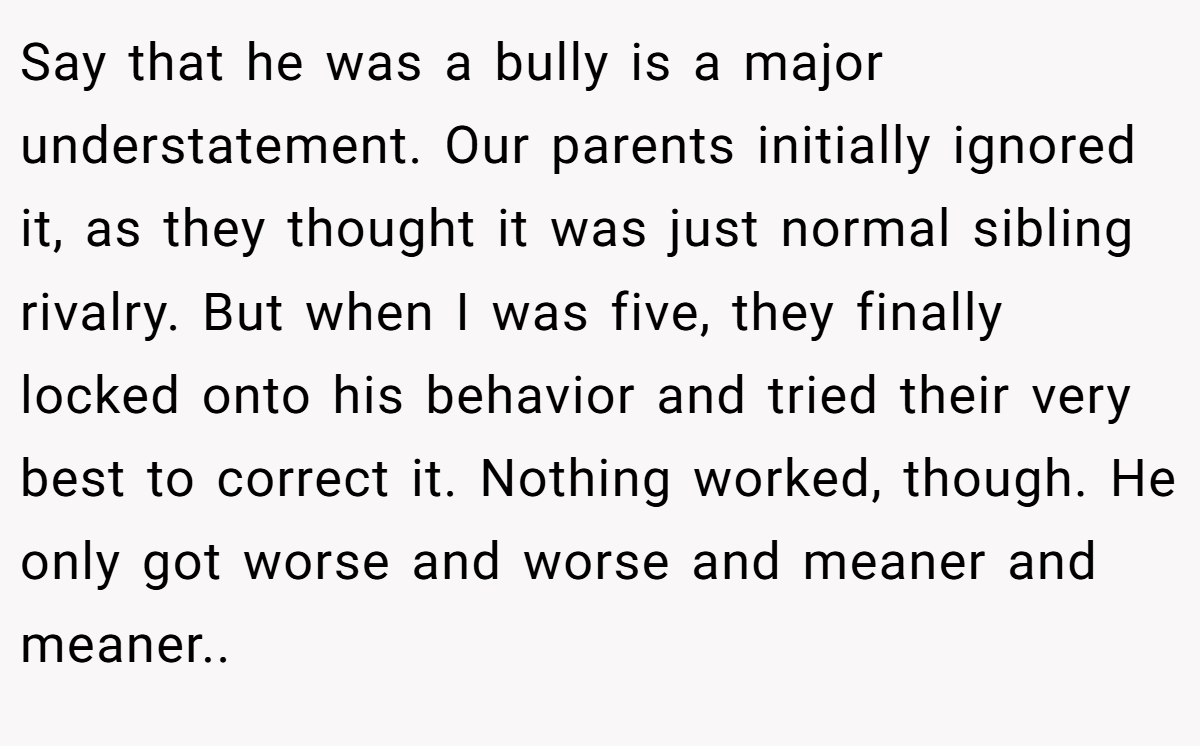 Say that he was a bully is a major understatement. Our parents initially ignored it, as they thought it was just normal sibling rivalry. But when I was five, they finally locked onto his behavior and tried their very best to correct it. Nothing worked, though. He only got worse and worse and meaner and meaner..
