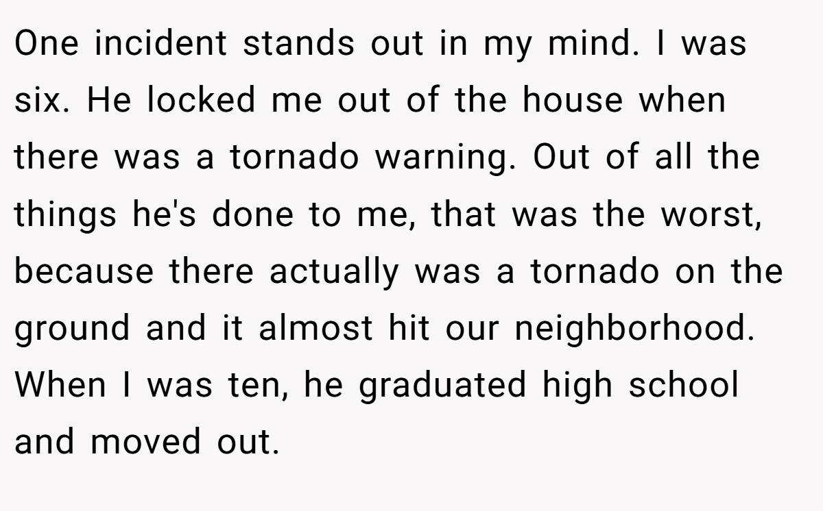 One incident stands out in my mind. I was six. He locked me out of the house when there was a tornado warning. Out of all the things he's done to me, that was the worst, because there actually was a tornado on the ground and it almost hit our neighborhood. When I was ten, he graduated high school and moved out.